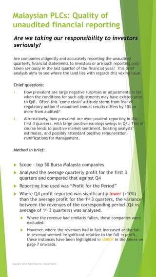 Malaysian PLCs: Quality of
unaudited financial reporting
Are companies diligently and accurately reporting the unaudited
quarterly financial statements to investors or are such reporting only
taken seriously in the last quarter of the financial year? This brief
analysis aims to see where the land lies with regards this vexing issue.
Chief questions:
1. How prevalent are large negative surprises or adjustments in Q4
when the conditions for such adjustments may have existed prior
to Q4?. Often this ‘come clean’ attitude stems from fear of
regulatory action if unaudited annual results differs by 10% or
more from audited?
2. Alternatively, how prevalent are over-prudent reporting in the
first 3 quarters, with large positive earnings swings in Q4. This of
course lends to positive market sentiment, beating analysts’
estimates, and possibly attendant positive remuneration
ramifications for Management.
Method in brief:
u Scope – top 50 Bursa Malaysia companies
u Analysed the average quarterly profit for the first 3
quarters and compared that against Q4
u Reporting line used was “Profit for the Period”
u Where Q4 profit reported was significantly lower (>10%)
than the average profit for the 1st 3 quarters, the variance
between the revenues of the corresponding period (Q4 vs
average of 1st 3 quarters) was analysed.
u Where the revenue had similarly fallen, these companies were
excluded.
u However, where the revenues had in fact increased or the fall
in revenue seemed insignificant relative to the fall in profit,
these instances have been highlighted in AMBER in the Annex on
page 7 onwards.
Copyright and All Rights Reserved - Sharath Martin
Are we taking our responsibility to investors
seriously?
 
