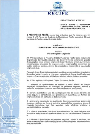 PROJETO DE LEI Nº 002/2021
DISPÕE SOBRE O PROGRAMA
CRÉDITO POPULAR DO RECIFE E
DÁ OUTRAS PROVIDÊNCIAS.
O PREFEITO DO RECIFE, no uso das atribuições que lhe confere o art. 54,
incisos III e VI, "a", da Lei Orgânica do Município do Recife, submete à Câmara
Municipal do Recife o seguinte projeto de lei:
CAPÍTULO I
DO PROGRAMA CRÉDITO POPULAR DO RECIFE
Seção I
Das Definições e Objetivos
Art. 1º Fica instituído o Programa Crédito Popular do Recife, como instrumento
de promoção da inclusão produtiva e do desenvolvimento sustentável, geração
de ocupação e renda entre os empreendedores individuais, formais ou informais,
microempresas, empresas de pequeno porte e organizações econômicas de
caráter coletivo e solidário, através da concessão de microcrédito e capacitação
empreendedora.
Parágrafo único. Para efeitos desta Lei, considera-se microcrédito o empréstimo
de caráter social, inclusivo e orientado, concedido de forma simplificada para
fomento e financiamento das atividades produtivas e taxas de juros reduzidas.
Art. 2º São objetivos do Programa Crédito Popular do Recife:
I – aumentar as oportunidades de trabalho e renda através da criação,
ampliação, modernização ou reativação de pequenos negócios, formais e
informais, individuais e coletivos, mediante concessão de microcrédito;
II – elevar a qualidade de vida da população por meio da criação de fontes de
renda seguras e consistentes, que proporcionem sustentação às famílias de
empreendedores, em particular as de baixa renda;
III – promover a capacitação e a qualificação de empreendedores e gestores de
pequenos negócios, de forma a aprimorar suas aptidões e assegurar acesso à
inovação tecnológica que lhes garantam maior eficiência produtiva e
competitividade no mercado;
IV – oferecer orientações quanto ao aperfeiçoamento da comercialização dos
produtos e serviços ofertados pelos empreendedores participantes do Programa;
e
V – viabilizar a participação de pequenos negócios, formais e informais, em
feiras de exposições e demais espaços que contribuam para o desenvolvimento
de suas atividades.
 