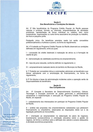 Seção II
Dos Beneficiários e Condições De Adesão
Art. 3º São beneficiárias do Programa Crédito Popular do Recife pessoas
naturais e jurídicas, formais ou informais, empreendedoras de atividades
produtivas, apresentadas de forma individual ou coletiva, bem como
cooperativas, organizações ou outra forma associativa de produção ou trabalho,
de micro e pequeno porte.
Parágrafo único. Os benefícios previstos nesta Lei serão concedidos
preferencialmente a mulheres e jovens, na forma do regulamento.
Art. 4º A adesão ao Programa Crédito Popular do Recife observará as condições
definidas em regulamento, entre as quais:
I – concessão de crédito destinado à realização de ativos ou à formação de
capital de giro;
II – demonstração da viabilidade econômica do empreendimento;
III – taxa de juros reduzida, conforme definido no regulamento; e
IV – empreendimento realizado dentro do território do Município do Recife.
§ 1º Poderão ser concedidos bônus e premiações adicionais ao beneficiário que
estiver adimplente com a amortização do financiamento, na forma do
regulamento.
§ 2º Os tributos e taxas de administração incidentes sobre a operação serão de
responsabilidade do beneficiário.
Seção III
Das Competências
Art. 5º Compete à Secretaria de Desenvolvimento Econômico, Ciência,
Tecnologia e Inovação promover as ações gerenciais e administrativas
necessárias à implementação e execução do Programa Crédito Popular do
Recife, em especial:
I – cadastramento dos interessados em participar do Programa Crédito Popular
do Recife;
II – análise das propostas dos empreendedores cadastrados que pleitearem
financiamento ou empréstimo, observadas as disposições desta Lei e da
legislação pertinente ao microcrédito;
III – orientação ao empreendedor na elaboração do plano de negócios,
levantamento socioeconômico e orientação educativa sobre a gestão do
negócio, de forma a contribuir para a definição dos valores e prazos adequados
à atividade econômica proponente;
 