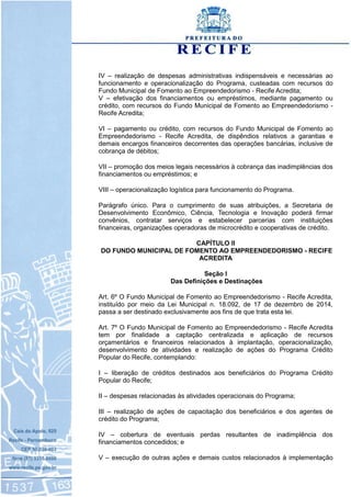 IV – realização de despesas administrativas indispensáveis e necessárias ao
funcionamento e operacionalização do Programa, custeadas com recursos do
Fundo Municipal de Fomento ao Empreendedorismo - Recife Acredita;
V – efetivação dos financiamentos ou empréstimos, mediante pagamento ou
crédito, com recursos do Fundo Municipal de Fomento ao Empreendedorismo -
Recife Acredita;
VI – pagamento ou crédito, com recursos do Fundo Municipal de Fomento ao
Empreendedorismo - Recife Acredita, de dispêndios relativos a garantias e
demais encargos financeiros decorrentes das operações bancárias, inclusive de
cobrança de débitos;
VII – promoção dos meios legais necessários à cobrança das inadimplências dos
financiamentos ou empréstimos; e
VIII – operacionalização logística para funcionamento do Programa.
Parágrafo único. Para o cumprimento de suas atribuições, a Secretaria de
Desenvolvimento Econômico, Ciência, Tecnologia e Inovação poderá firmar
convênios, contratar serviços e estabelecer parcerias com instituições
financeiras, organizações operadoras de microcrédito e cooperativas de crédito.
CAPÍTULO II
DO FUNDO MUNICIPAL DE FOMENTO AO EMPREENDEDORISMO - RECIFE
ACREDITA
Seção I
Das Definições e Destinações
Art. 6º O Fundo Municipal de Fomento ao Empreendedorismo - Recife Acredita,
instituído por meio da Lei Municipal n. 18.092, de 17 de dezembro de 2014,
passa a ser destinado exclusivamente aos fins de que trata esta lei.
Art. 7º O Fundo Municipal de Fomento ao Empreendedorismo - Recife Acredita
tem por finalidade a captação centralizada e aplicação de recursos
orçamentários e financeiros relacionados à implantação, operacionalização,
desenvolvimento de atividades e realização de ações do Programa Crédito
Popular do Recife, contemplando:
I – liberação de créditos destinados aos beneficiários do Programa Crédito
Popular do Recife;
II – despesas relacionadas às atividades operacionais do Programa;
III – realização de ações de capacitação dos beneficiários e dos agentes de
crédito do Programa;
IV – cobertura de eventuais perdas resultantes de inadimplência dos
financiamentos concedidos; e
V – execução de outras ações e demais custos relacionados à implementação
 