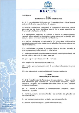 do Programa.
Seção II
Das Fontes de Receitas e de Recursos
Art. 8º O Fundo Municipal de Fomento ao Empreendedorismo - Recife Acredita
será constituído pelas seguintes fontes de recursos:
I – dotações orçamentárias consignadas no orçamento do Município e créditos
adicionais que lhe forem destinados com os fins e ações específicas do
Programa Crédito Popular do Recife;
II – transferências recebidas de agências e fundos de desenvolvimento,
nacionais e internacionais, a título de contribuição, subvenção ou doação, além
de outras formas de transferências não reembolsáveis;
III – valores decorrentes da remuneração do fundo pelos financiamentos
concedidos e os rendimentos resultantes de aplicações financeiras dos recursos
não comprometidos;
IV – contribuições e doações de pessoas físicas ou jurídicas, entidades e
organismos de cooperação nacionais ou estrangeiros;
V – operações de crédito, contratadas exclusivamente para o apoio creditício aos
empreendedores, atendidas as exigências legais;
VI – juros e quaisquer outros rendimentos eventuais;
VII – amortizações dos empréstimos concedidos;
VIII – receitas operacionais e patrimoniais de operações realizadas com recursos
do fundo; e
IX – recursos de outras fontes, que legalmente lhe sejam destinados.
Seção III
Da Administração do Fundo
Art. 9º O Fundo Municipal de Fomento ao Empreendedorismo - Recife Acredita
será administrado pela Secretaria de Desenvolvimento Econômico, Ciência,
Tecnologia e Inovação, sob supervisão do Conselho Gestor do Fundo, conforme
o disposto nesta Seção.
Art. 10. Compete à Secretaria de Desenvolvimento Econômico, Ciência,
Tecnologia e Inovação:
I – monitorar, avaliar a operacionalização e os resultados da aplicação dos
recursos do Fundo;
II – fixar normas, procedimentos e condições operacionais do Fundo;
III – elaborar o plano estratégico e operativo anual do Fundo;
 