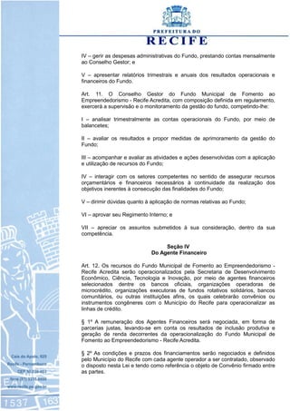 IV – gerir as despesas administrativas do Fundo, prestando contas mensalmente
ao Conselho Gestor; e
V – apresentar relatórios trimestrais e anuais dos resultados operacionais e
financeiros do Fundo.
Art. 11. O Conselho Gestor do Fundo Municipal de Fomento ao
Empreendedorismo - Recife Acredita, com composição definida em regulamento,
exercerá a supervisão e o monitoramento da gestão do fundo, competindo-lhe:
I – analisar trimestralmente as contas operacionais do Fundo, por meio de
balancetes;
II – avaliar os resultados e propor medidas de aprimoramento da gestão do
Fundo;
III – acompanhar e avaliar as atividades e ações desenvolvidas com a aplicação
e utilização de recursos do Fundo;
IV – interagir com os setores competentes no sentido de assegurar recursos
orçamentários e financeiros necessários à continuidade da realização dos
objetivos inerentes à consecução das finalidades do Fundo;
V – dirimir dúvidas quanto à aplicação de normas relativas ao Fundo;
VI – aprovar seu Regimento Interno; e
VII – apreciar os assuntos submetidos à sua consideração, dentro da sua
competência.
Seção IV
Do Agente Financeiro
Art. 12. Os recursos do Fundo Municipal de Fomento ao Empreendedorismo -
Recife Acredita serão operacionalizados pela Secretaria de Desenvolvimento
Econômico, Ciência, Tecnologia e Inovação, por meio de agentes financeiros
selecionados dentre os bancos oficiais, organizações operadoras de
microcrédito, organizações executoras de fundos rotativos solidários, bancos
comunitários, ou outras instituições afins, os quais celebrarão convênios ou
instrumentos congêneres com o Município do Recife para operacionalizar as
linhas de crédito.
§ 1º A remuneração dos Agentes Financeiros será negociada, em forma de
parcerias justas, levando-se em conta os resultados de inclusão produtiva e
geração de renda decorrentes da operacionalização do Fundo Municipal de
Fomento ao Empreendedorismo - Recife Acredita.
§ 2º As condições e prazos dos financiamentos serão negociados e definidos
pelo Município do Recife com cada agente operador a ser contratado, observado
o disposto nesta Lei e tendo como referência o objeto de Convênio firmado entre
as partes.
 