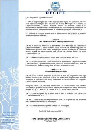§ 3º Compete ao Agente Financeiro:
I – efetuar as prestações de contas dos recursos objeto dos Contratos firmados
para operacionalização dos recursos do Fundo Municipal de Fomento ao
Empreendedorismo - Recife Acredita, através de extratos, saldos e da
movimentação de liberações e recebimentos dos financiamentos concedidos aos
empreendedores e empreendedoras, e, ainda das aplicações financeiras; e
II – controlar a situação do mutuário ou beneficiário e dar quitação quando do
encerramento dos contratos.
Seção V
Da Contabilidade e da Execução Financeira
Art. 13. A execução financeira e contábildo Fundo Municipal de Fomento ao
Empreendedorismo - Recife Acredita deve observar as normas regulares de
contabilidade pública, bem como a legislação relativa a licitações e contratos,
ficando sujeita ao efetivo controle dos órgãos de controle interno do Poder
Executivo municipal.
Art. 14. O exercício financeiro do Fundo deve coincidir com o ano civil.
Art. 15. O saldo positivo do Fundo Municipal de Fomento ao Empreendedorismo
- Recife Acredita, apurado em balanço, em cada exercício financeiro, deve ser
transferido para o exercício seguinte, a crédito do mesmo Fundo.
CAPÍTULO III
DAS DISPOSIÇÕES FINAIS
Art. 16. Fica o Poder Executivo autorizado a abrir no Orçamento em vigor
créditos adicionais no montante total de R$ 16.850.000,00 (dezesseis milhões,
oitocentos e cinquenta mil reais), destinado ao financiamento do Programa
Crédito Popular do Recife.
Parágrafo único. Os recursos necessários ao financiamento dos créditos
adicionais de que trata o caput serão obtidos por qualquer dos meios autorizados
pelo Art. 43, § 1º, I a IV, da Lei Federal nº 4.320, 17 de março de 1964.
Art. 17. Ficam revogados o § 3º do art. 1º e os arts. 2º ao 11 da Lei n. 18.092, de
17 de dezembro de 2014.
Art. 18. O Poder Executivo regulamentará esta Lei no prazo de até 30 (trinta)
dias, contado da data de sua publicação.
Art. 19. Esta Lei entra em vigor na data de sua publicação.
Recife, 22 de fevereiro de 2021.
JOÃO HENRIQUE DE ANDRADE LIMA CAMPOS
Prefeito do Recife
 