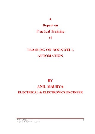 ANIL MAURYA 1
Electrical & Electronics Engineer
A
Report on
Practical Training
at
TRAINING ON ROCKWELL
AUTOMATION
BY
ANIL MAURYA
ELECTRICAL & ELECTRONICS ENGINEER
 