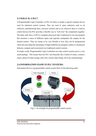 ANIL MAURYA 11
Electrical & Electronics Engineer
2.3 WHAT IS A PLC?
A Programmable Logic Controller, or PLC for short, is simply a special computer device
used for industrial control systems. They are used in many industries such as oil
refineries, manufacturing lines, conveyor systems and so on, wherever there is a need to
control devices the PLC provides a flexible way to "soft wire" the components together.
The basic units have a CPU (a computer processor) that is dedicated to run one program
that monitors a series of different inputs and logically manipulates the outputs for the
desired control. They are meant to be very flexible in how they can be programmed
while also providing the advantages of high reliability (no program crashes or mechanical
failures), compact and economical over traditional control systems.
In simple words, Programmable Logic Controllers are relay control systems put in a very
small package. This means that one PLC acts basically like a bunch of relays, counters,
timers, places for data storage, and a few various other things, all in one small package.
2.4 INFORMATION FLOW IN PLC SYSTEMS:
Information flow in a programmable control system flows in the following order:
Fig2.1: An example for programmable control system
 