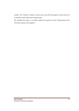 ANIL MAURYA 19
Electrical & Electronics Engineer
in place. The "software" solution is much easier: just alter the program so that contact X1
is normally-closed rather than normally-open.
The example here taken, is to briefly explain the operation of plc. Programming of plc
will dealt in detail in the chapter 4.
 