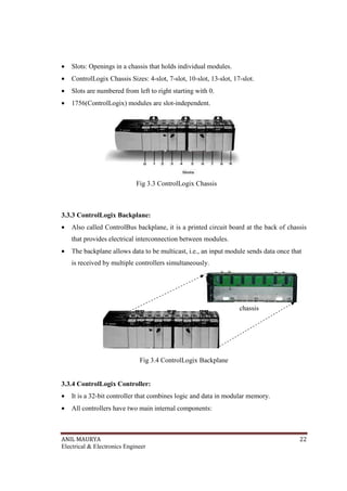ANIL MAURYA 22
Electrical & Electronics Engineer
• Slots: Openings in a chassis that holds individual modules.
• ControlLogix Chassis Sizes: 4-slot, 7-slot, 10-slot, 13-slot, 17-slot.
• Slots are numbered from left to right starting with 0.
• 1756(ControlLogix) modules are slot-independent.
Fig 3.3 ControlLogix Chassis
3.3.3 ControlLogix Backplane:
• Also called ControlBus backplane, it is a printed circuit board at the back of chassis
that provides electrical interconnection between modules.
• The backplane allows data to be multicast, i.e., an input module sends data once that
is received by multiple controllers simultaneously.
Fig 3.4 ControlLogix Backplane
3.3.4 ControlLogix Controller:
• It is a 32-bit controller that combines logic and data in modular memory.
• All controllers have two main internal components:
chassis
 