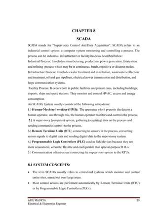 ANIL MAURYA 39
Electrical & Electronics Engineer
CHAPTER 8
SCADA
SCADA stands for “Supervisory Control And Data Acquisition”. SCADA refers to an
industrial control system: a computer system monitoring and controlling a process. The
process can be industrial, infrastructure or facility based as described below:
Industrial Process: It includes manufacturing, production, power generation, fabrication
and refining process which may be in continuous, batch, repetitive or discrete modes.
Infrastructure Process: It includes water treatment and distribution, wastewater collection
and treatment, oil and gas pipelines, electrical power transmission and distribution, and
large communication systems.
Facility Process: It occurs both in public facilities and private ones, including buildings,
airports, ships and space stations. They monitor and control HVAC, access and energy
consumption.
An SCADA System usually consists of the following subsystems:
1.) Human-Machine Interface (HMI): The apparatus which presents the data to a
human operator, and through this, the human operator monitors and controls the process.
2.) A supervisory (computer) system, gathering (acquiring) data on the process and
sending commands (control) to the process.
3.) Remote Terminal Units (RTU) connecting to sensors in the process, converting
sensor signals to digital data and sending digital data to the supervisory system.
4.) Programmable Logic Controllers (PLC) used as field devices because they are
more economical, versatile, flexible and configurable than special-purpose RTUs.
5.) Communication infrastructure connecting the supervisory system to the RTUs.
8.1 SYSTEM CONCEPTS:
• The term SCADA usually refers to centralized systems which monitor and control
entire sites, spread out over large areas.
• Most control actions are performed automatically by Remote Terminal Units (RTU)
or by Programmable Logic Controllers (PLCs).
 