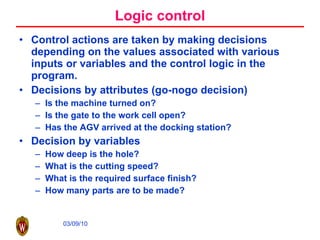 Logic control Control actions are taken by making decisions depending on the values associated with various inputs or variables and the control logic in the program. Decisions by attributes (go-nogo decision) Is the machine turned on? Is the gate to the work cell open? Has the AGV arrived at the docking station? Decision by variables How deep is the hole? What is the cutting speed? What is the required surface finish? How many parts are to be made? 