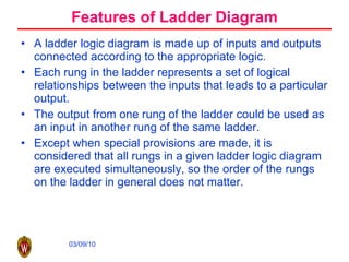 Features of Ladder Diagram A ladder logic diagram is made up of inputs and outputs connected according to the appropriate logic.  Each rung in the ladder represents a set of logical relationships between the inputs that leads to a particular output.  The output from one rung of the ladder could be used as an input in another rung of the same ladder.  Except when special provisions are made, it is considered that all rungs in a given ladder logic diagram are executed simultaneously, so the order of the rungs on the ladder in general does not matter. 