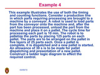 Example 4 This example illustrates the use of both the timing and counting functions. Consider a production line in which parts requiring processing are brought to a machine by a conveyor. A robot is used to load parts from the conveyor onto the machine and, after the part has been processed, unload the part from the machine and place it on a pallet. The cycle time for processing each part is 10 min. The robot is to palletize the parts by placing 125 parts on each pallet. The parts are to be arranged on the pallet in five layers of 25 parts each. Once a pallet is complete, it is dispatched and a new pallet is started. An allowance of 30 s is to be made for pallet dispatching and presentation of a new pallet. Construct a ladder logic diagram to effect the required control. 