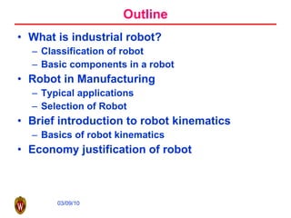 Outline What is industrial robot? Classification of robot Basic components in a robot Robot in Manufacturing Typical applications Selection of Robot Brief introduction to robot kinematics Basics of robot kinematics Economy justification of robot 