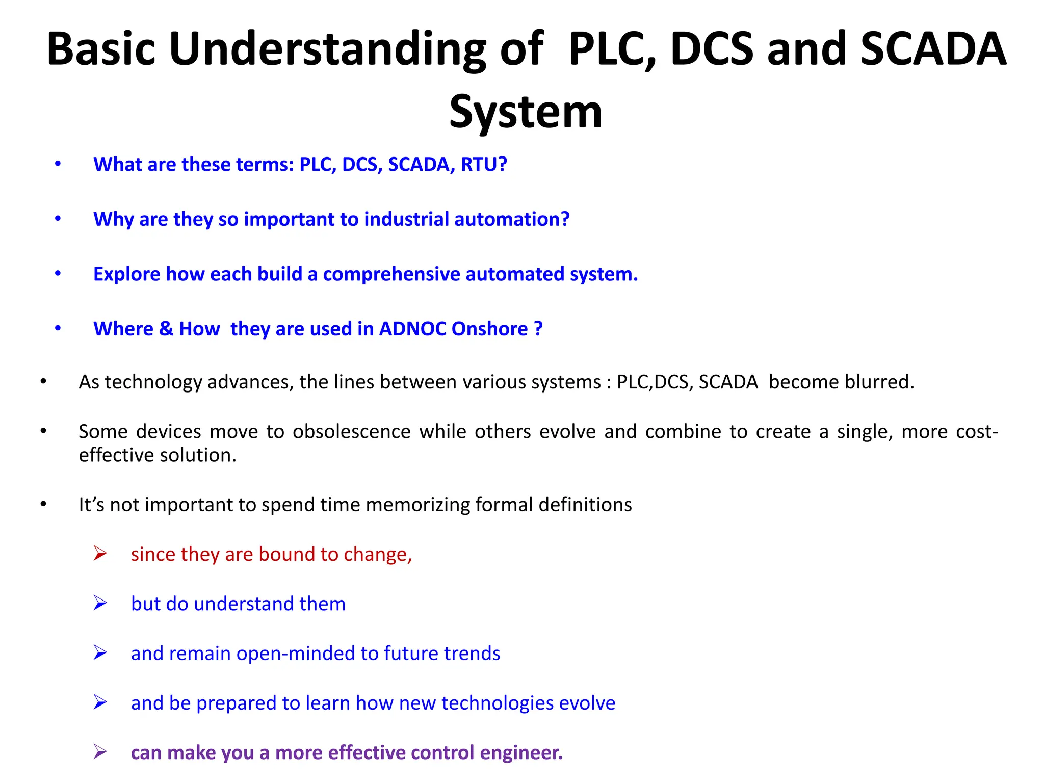 Basic Understanding of PLC, DCS and SCADA
System
• What are these terms: PLC, DCS, SCADA, RTU?
• Why are they so important to industrial automation?
• Explore how each build a comprehensive automated system.
• Where & How they are used in ADNOC Onshore ?
• As technology advances, the lines between various systems : PLC,DCS, SCADA become blurred.
• Some devices move to obsolescence while others evolve and combine to create a single, more cost-
effective solution.
• It’s not important to spend time memorizing formal definitions
 since they are bound to change,
 but do understand them
 and remain open-minded to future trends
 and be prepared to learn how new technologies evolve
 can make you a more effective control engineer.
 