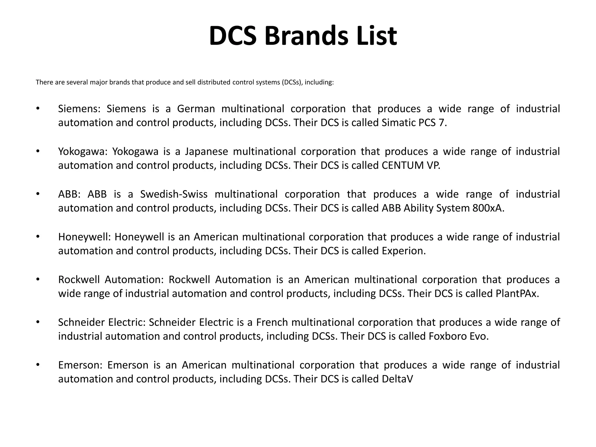 DCS Brands List
There are several major brands that produce and sell distributed control systems (DCSs), including:
• Siemens: Siemens is a German multinational corporation that produces a wide range of industrial
automation and control products, including DCSs. Their DCS is called Simatic PCS 7.
• Yokogawa: Yokogawa is a Japanese multinational corporation that produces a wide range of industrial
automation and control products, including DCSs. Their DCS is called CENTUM VP.
• ABB: ABB is a Swedish-Swiss multinational corporation that produces a wide range of industrial
automation and control products, including DCSs. Their DCS is called ABB Ability System 800xA.
• Honeywell: Honeywell is an American multinational corporation that produces a wide range of industrial
automation and control products, including DCSs. Their DCS is called Experion.
• Rockwell Automation: Rockwell Automation is an American multinational corporation that produces a
wide range of industrial automation and control products, including DCSs. Their DCS is called PlantPAx.
• Schneider Electric: Schneider Electric is a French multinational corporation that produces a wide range of
industrial automation and control products, including DCSs. Their DCS is called Foxboro Evo.
• Emerson: Emerson is an American multinational corporation that produces a wide range of industrial
automation and control products, including DCSs. Their DCS is called DeltaV
 