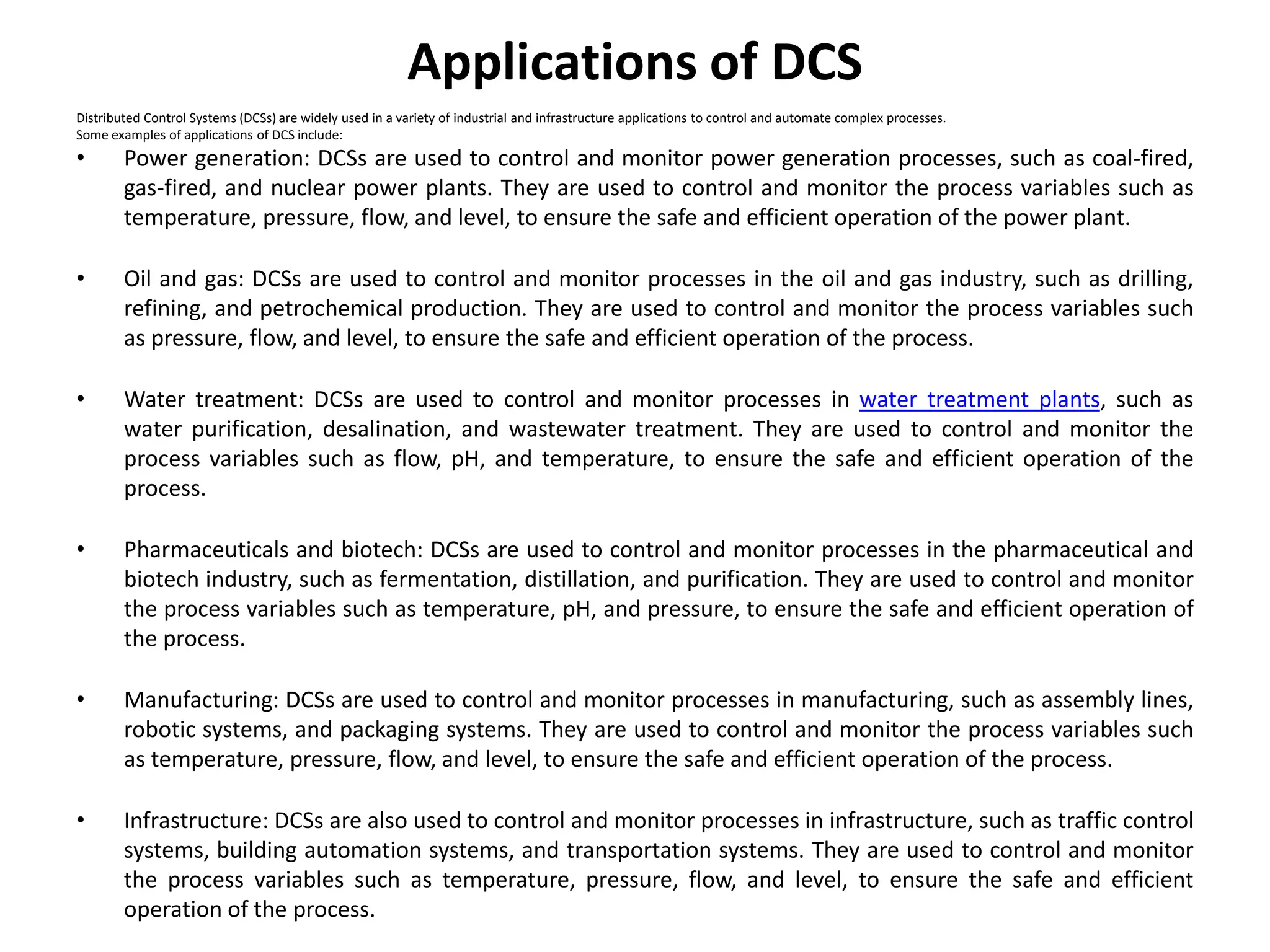 Applications of DCS
Distributed Control Systems (DCSs) are widely used in a variety of industrial and infrastructure applications to control and automate complex processes.
Some examples of applications of DCS include:
• Power generation: DCSs are used to control and monitor power generation processes, such as coal-fired,
gas-fired, and nuclear power plants. They are used to control and monitor the process variables such as
temperature, pressure, flow, and level, to ensure the safe and efficient operation of the power plant.
• Oil and gas: DCSs are used to control and monitor processes in the oil and gas industry, such as drilling,
refining, and petrochemical production. They are used to control and monitor the process variables such
as pressure, flow, and level, to ensure the safe and efficient operation of the process.
• Water treatment: DCSs are used to control and monitor processes in water treatment plants, such as
water purification, desalination, and wastewater treatment. They are used to control and monitor the
process variables such as flow, pH, and temperature, to ensure the safe and efficient operation of the
process.
• Pharmaceuticals and biotech: DCSs are used to control and monitor processes in the pharmaceutical and
biotech industry, such as fermentation, distillation, and purification. They are used to control and monitor
the process variables such as temperature, pH, and pressure, to ensure the safe and efficient operation of
the process.
• Manufacturing: DCSs are used to control and monitor processes in manufacturing, such as assembly lines,
robotic systems, and packaging systems. They are used to control and monitor the process variables such
as temperature, pressure, flow, and level, to ensure the safe and efficient operation of the process.
• Infrastructure: DCSs are also used to control and monitor processes in infrastructure, such as traffic control
systems, building automation systems, and transportation systems. They are used to control and monitor
the process variables such as temperature, pressure, flow, and level, to ensure the safe and efficient
operation of the process.
 