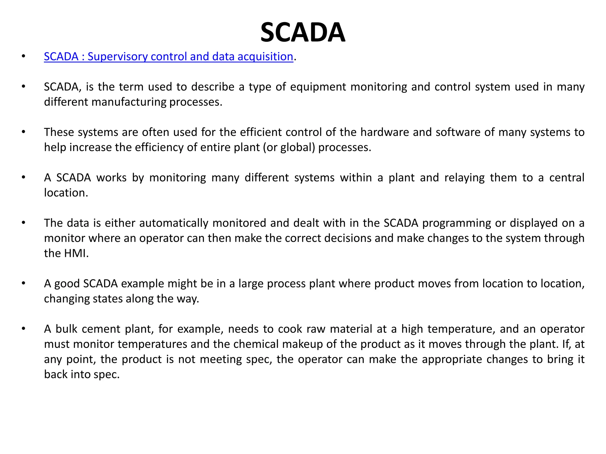 SCADA
• SCADA : Supervisory control and data acquisition.
• SCADA, is the term used to describe a type of equipment monitoring and control system used in many
different manufacturing processes.
• These systems are often used for the efficient control of the hardware and software of many systems to
help increase the efficiency of entire plant (or global) processes.
• A SCADA works by monitoring many different systems within a plant and relaying them to a central
location.
• The data is either automatically monitored and dealt with in the SCADA programming or displayed on a
monitor where an operator can then make the correct decisions and make changes to the system through
the HMI.
• A good SCADA example might be in a large process plant where product moves from location to location,
changing states along the way.
• A bulk cement plant, for example, needs to cook raw material at a high temperature, and an operator
must monitor temperatures and the chemical makeup of the product as it moves through the plant. If, at
any point, the product is not meeting spec, the operator can make the appropriate changes to bring it
back into spec.
 