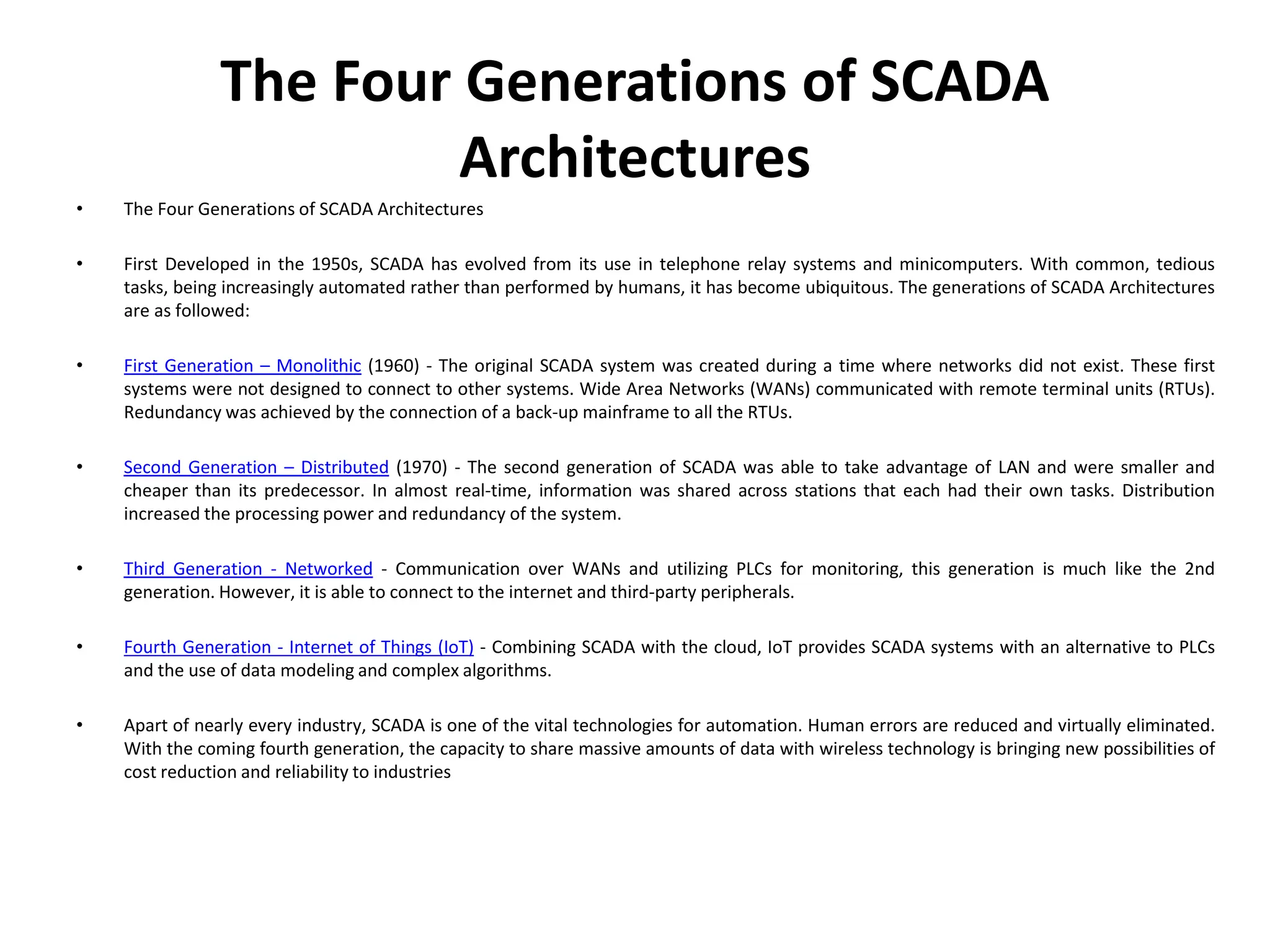 The Four Generations of SCADA
Architectures
• The Four Generations of SCADA Architectures
• First Developed in the 1950s, SCADA has evolved from its use in telephone relay systems and minicomputers. With common, tedious
tasks, being increasingly automated rather than performed by humans, it has become ubiquitous. The generations of SCADA Architectures
are as followed:
• First Generation – Monolithic (1960) - The original SCADA system was created during a time where networks did not exist. These first
systems were not designed to connect to other systems. Wide Area Networks (WANs) communicated with remote terminal units (RTUs).
Redundancy was achieved by the connection of a back-up mainframe to all the RTUs.
• Second Generation – Distributed (1970) - The second generation of SCADA was able to take advantage of LAN and were smaller and
cheaper than its predecessor. In almost real-time, information was shared across stations that each had their own tasks. Distribution
increased the processing power and redundancy of the system.
• Third Generation - Networked - Communication over WANs and utilizing PLCs for monitoring, this generation is much like the 2nd
generation. However, it is able to connect to the internet and third-party peripherals.
• Fourth Generation - Internet of Things (IoT) - Combining SCADA with the cloud, IoT provides SCADA systems with an alternative to PLCs
and the use of data modeling and complex algorithms.
• Apart of nearly every industry, SCADA is one of the vital technologies for automation. Human errors are reduced and virtually eliminated.
With the coming fourth generation, the capacity to share massive amounts of data with wireless technology is bringing new possibilities of
cost reduction and reliability to industries
 