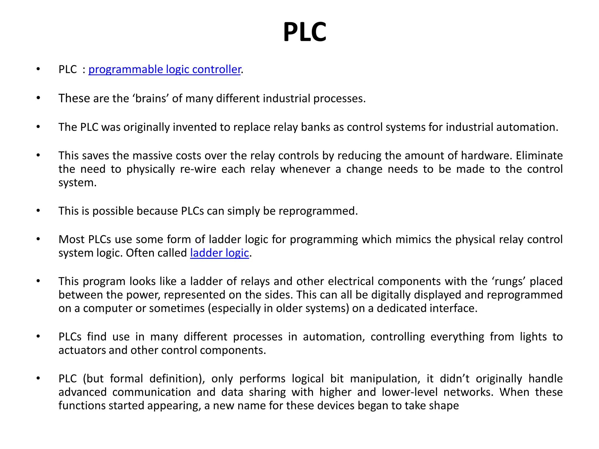 PLC
• PLC : programmable logic controller.
• These are the ‘brains’ of many different industrial processes.
• The PLC was originally invented to replace relay banks as control systems for industrial automation.
• This saves the massive costs over the relay controls by reducing the amount of hardware. Eliminate
the need to physically re-wire each relay whenever a change needs to be made to the control
system.
• This is possible because PLCs can simply be reprogrammed.
• Most PLCs use some form of ladder logic for programming which mimics the physical relay control
system logic. Often called ladder logic.
• This program looks like a ladder of relays and other electrical components with the ‘rungs’ placed
between the power, represented on the sides. This can all be digitally displayed and reprogrammed
on a computer or sometimes (especially in older systems) on a dedicated interface.
• PLCs find use in many different processes in automation, controlling everything from lights to
actuators and other control components.
• PLC (but formal definition), only performs logical bit manipulation, it didn’t originally handle
advanced communication and data sharing with higher and lower-level networks. When these
functions started appearing, a new name for these devices began to take shape
 