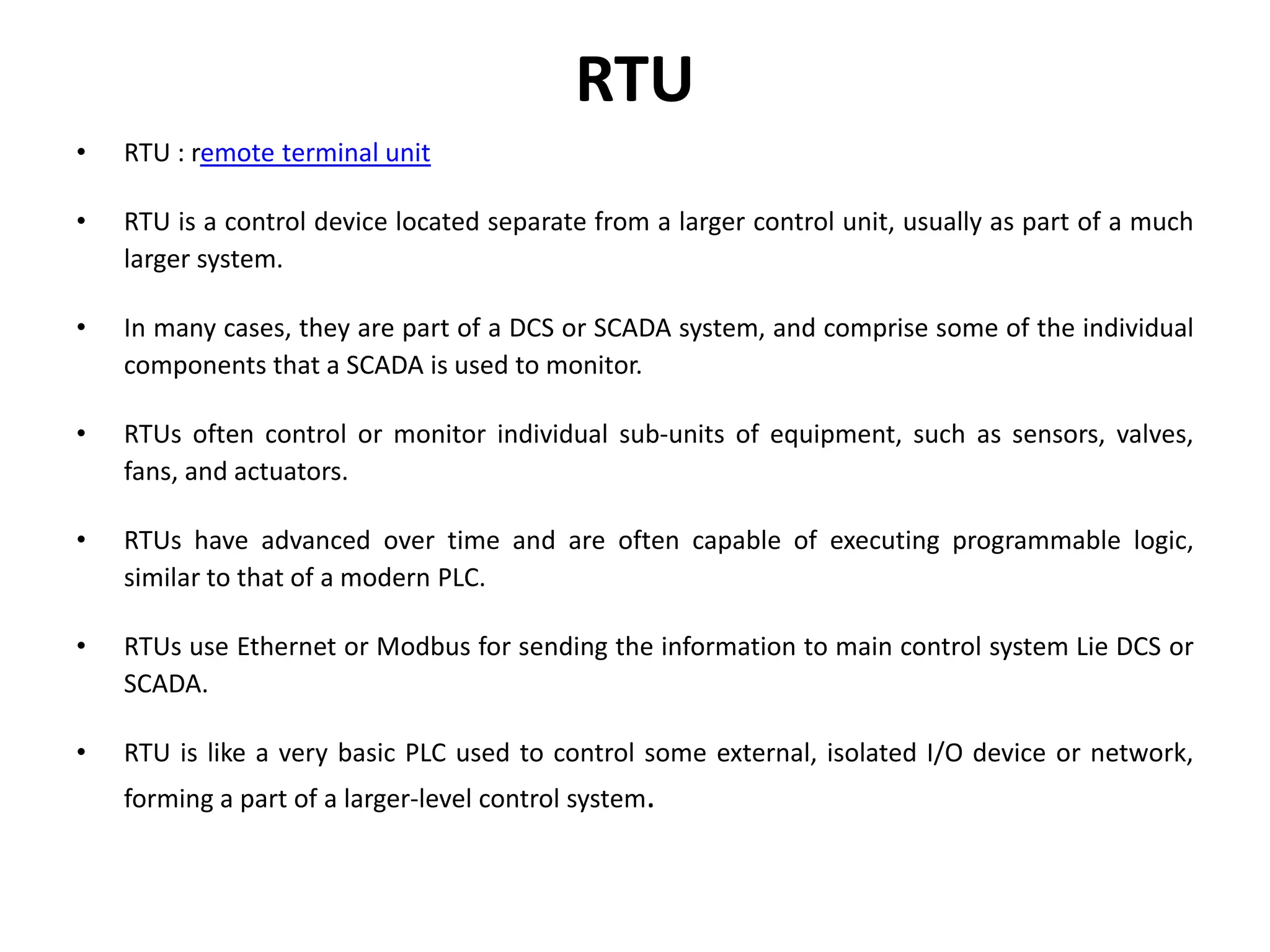 RTU
• RTU : remote terminal unit
• RTU is a control device located separate from a larger control unit, usually as part of a much
larger system.
• In many cases, they are part of a DCS or SCADA system, and comprise some of the individual
components that a SCADA is used to monitor.
• RTUs often control or monitor individual sub-units of equipment, such as sensors, valves,
fans, and actuators.
• RTUs have advanced over time and are often capable of executing programmable logic,
similar to that of a modern PLC.
• RTUs use Ethernet or Modbus for sending the information to main control system Lie DCS or
SCADA.
• RTU is like a very basic PLC used to control some external, isolated I/O device or network,
forming a part of a larger-level control system.
 