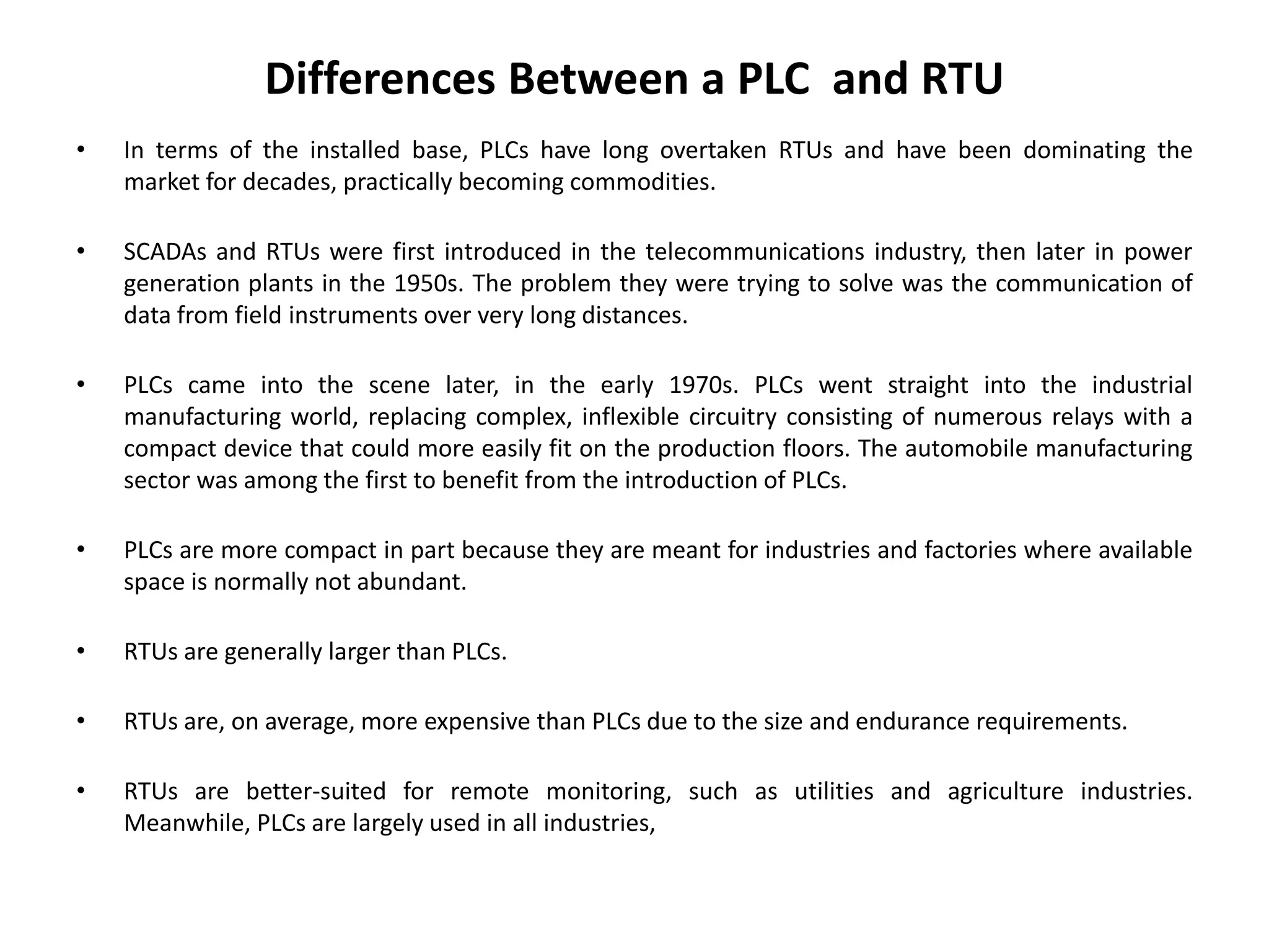 Differences Between a PLC and RTU
• In terms of the installed base, PLCs have long overtaken RTUs and have been dominating the
market for decades, practically becoming commodities.
• SCADAs and RTUs were first introduced in the telecommunications industry, then later in power
generation plants in the 1950s. The problem they were trying to solve was the communication of
data from field instruments over very long distances.
• PLCs came into the scene later, in the early 1970s. PLCs went straight into the industrial
manufacturing world, replacing complex, inflexible circuitry consisting of numerous relays with a
compact device that could more easily fit on the production floors. The automobile manufacturing
sector was among the first to benefit from the introduction of PLCs.
• PLCs are more compact in part because they are meant for industries and factories where available
space is normally not abundant.
• RTUs are generally larger than PLCs.
• RTUs are, on average, more expensive than PLCs due to the size and endurance requirements.
• RTUs are better-suited for remote monitoring, such as utilities and agriculture industries.
Meanwhile, PLCs are largely used in all industries,
 