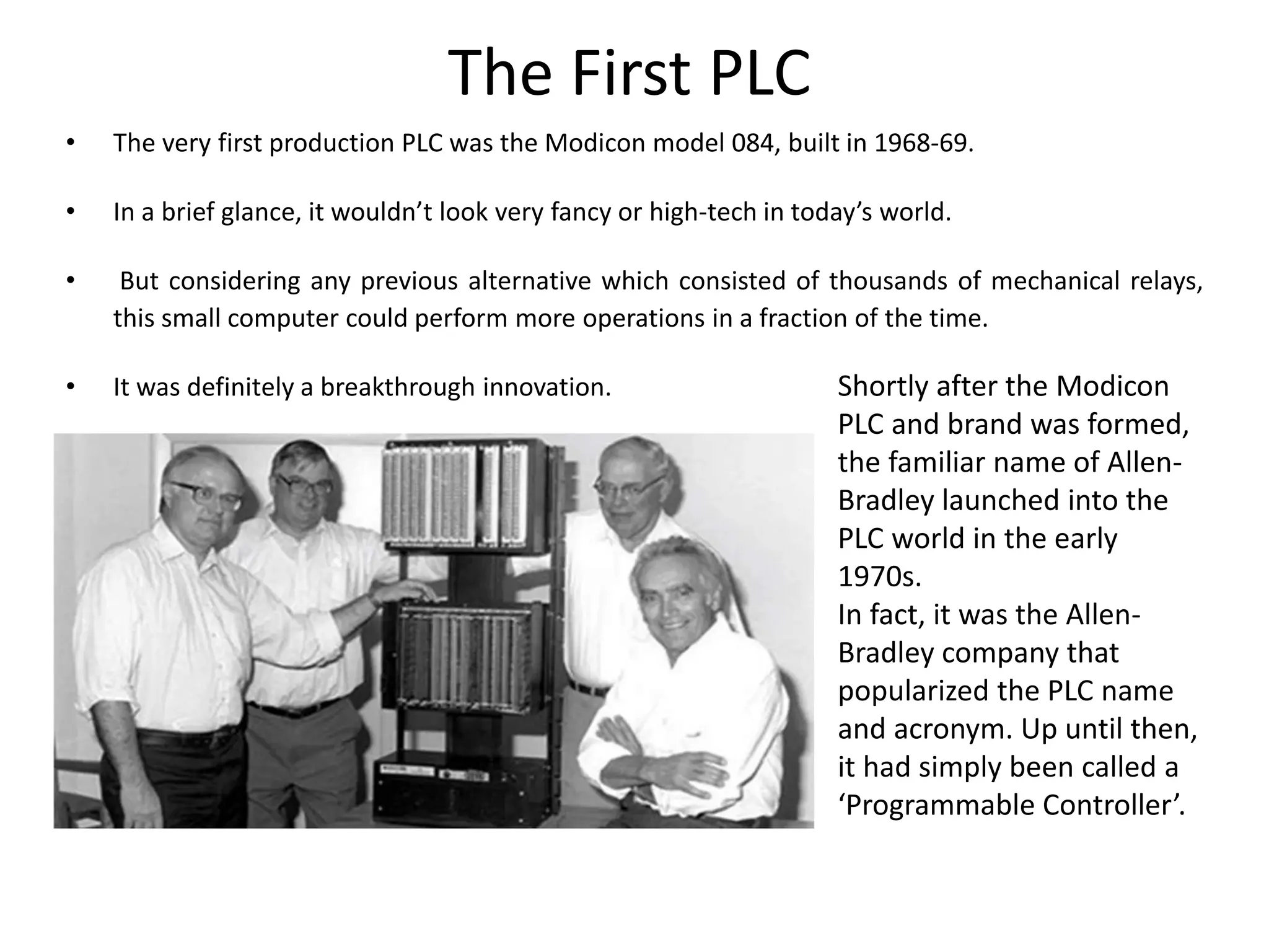 The First PLC
• The very first production PLC was the Modicon model 084, built in 1968-69.
• In a brief glance, it wouldn’t look very fancy or high-tech in today’s world.
• But considering any previous alternative which consisted of thousands of mechanical relays,
this small computer could perform more operations in a fraction of the time.
• It was definitely a breakthrough innovation. Shortly after the Modicon
PLC and brand was formed,
the familiar name of Allen-
Bradley launched into the
PLC world in the early
1970s.
In fact, it was the Allen-
Bradley company that
popularized the PLC name
and acronym. Up until then,
it had simply been called a
‘Programmable Controller’.
 