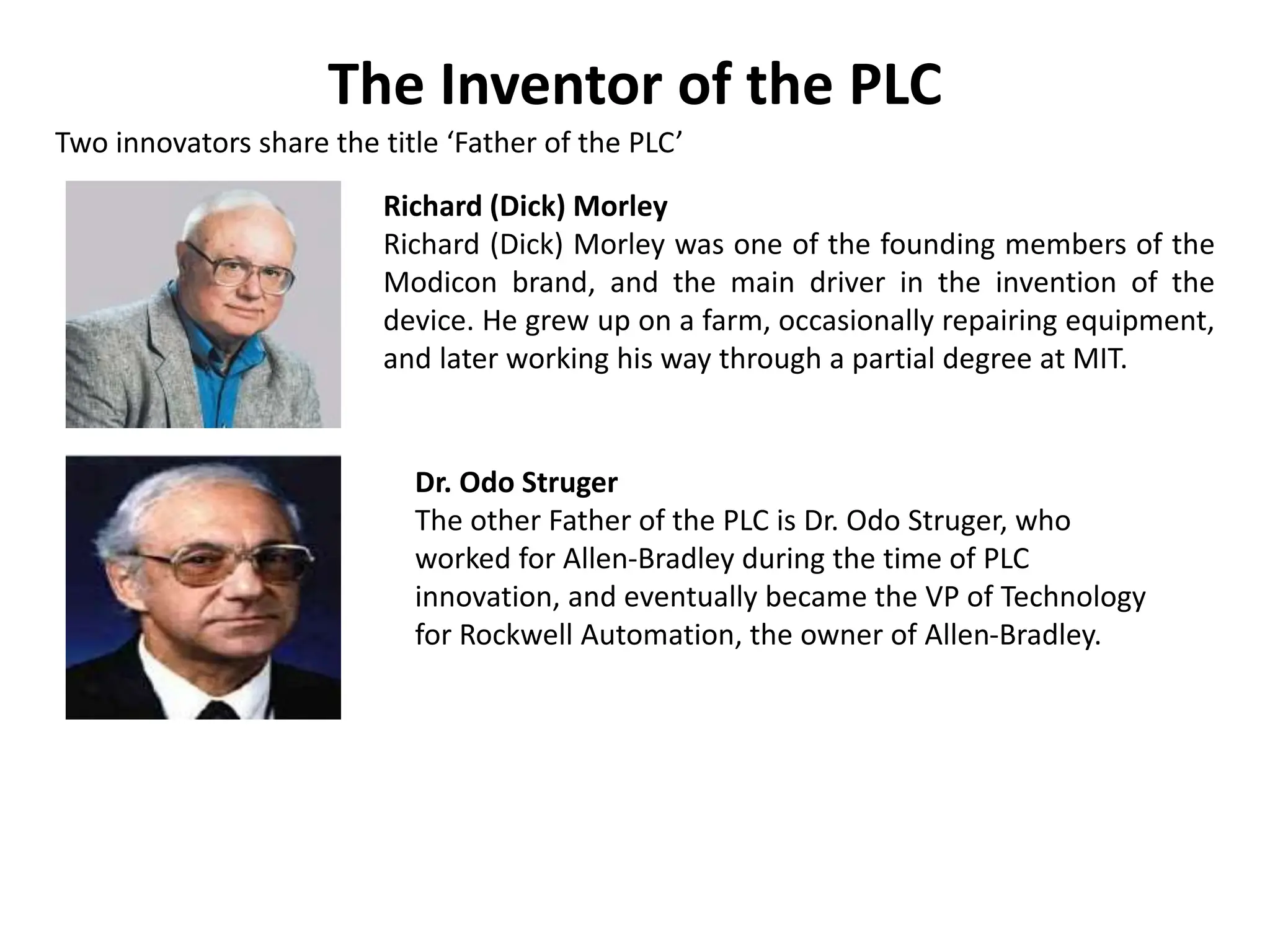 The Inventor of the PLC
Two innovators share the title ‘Father of the PLC’
Richard (Dick) Morley
Richard (Dick) Morley was one of the founding members of the
Modicon brand, and the main driver in the invention of the
device. He grew up on a farm, occasionally repairing equipment,
and later working his way through a partial degree at MIT.
Dr. Odo Struger
The other Father of the PLC is Dr. Odo Struger, who
worked for Allen-Bradley during the time of PLC
innovation, and eventually became the VP of Technology
for Rockwell Automation, the owner of Allen-Bradley.
 