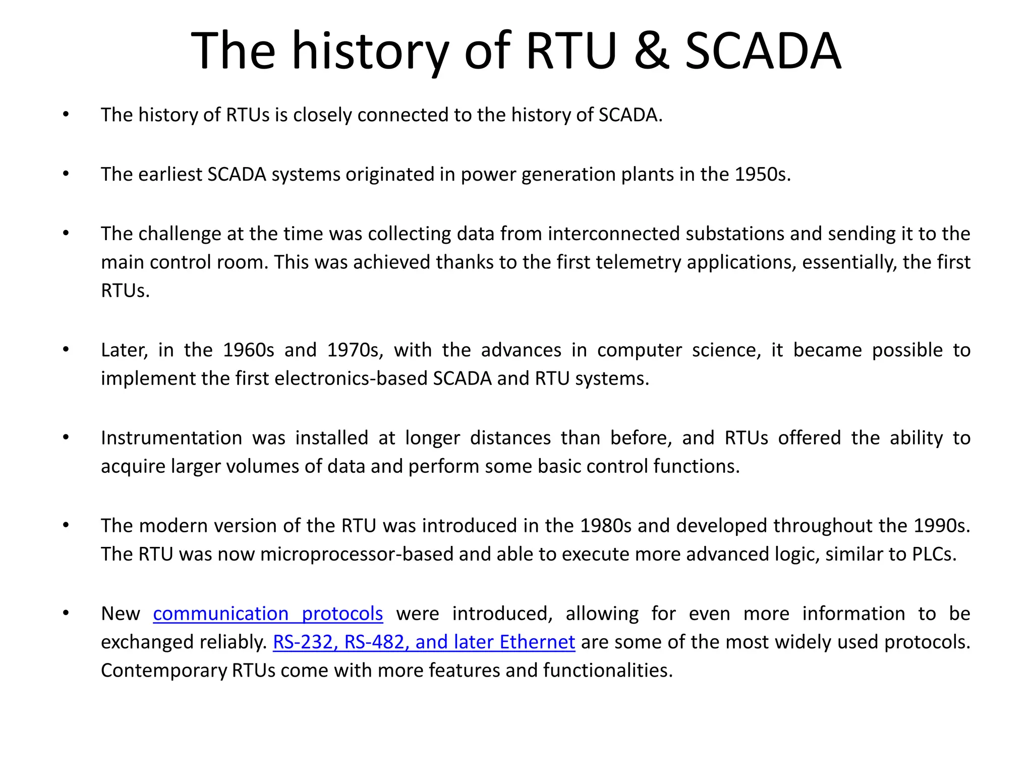 The history of RTU & SCADA
• The history of RTUs is closely connected to the history of SCADA.
• The earliest SCADA systems originated in power generation plants in the 1950s.
• The challenge at the time was collecting data from interconnected substations and sending it to the
main control room. This was achieved thanks to the first telemetry applications, essentially, the first
RTUs.
• Later, in the 1960s and 1970s, with the advances in computer science, it became possible to
implement the first electronics-based SCADA and RTU systems.
• Instrumentation was installed at longer distances than before, and RTUs offered the ability to
acquire larger volumes of data and perform some basic control functions.
• The modern version of the RTU was introduced in the 1980s and developed throughout the 1990s.
The RTU was now microprocessor-based and able to execute more advanced logic, similar to PLCs.
• New communication protocols were introduced, allowing for even more information to be
exchanged reliably. RS-232, RS-482, and later Ethernet are some of the most widely used protocols.
Contemporary RTUs come with more features and functionalities.
 