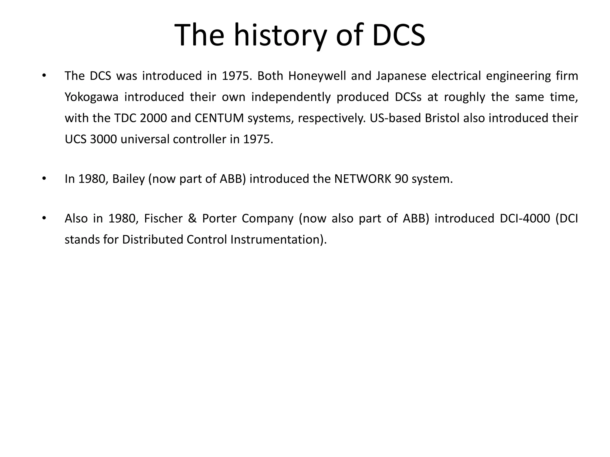 The history of DCS
• The DCS was introduced in 1975. Both Honeywell and Japanese electrical engineering firm
Yokogawa introduced their own independently produced DCSs at roughly the same time,
with the TDC 2000 and CENTUM systems, respectively. US-based Bristol also introduced their
UCS 3000 universal controller in 1975.
• In 1980, Bailey (now part of ABB) introduced the NETWORK 90 system.
• Also in 1980, Fischer & Porter Company (now also part of ABB) introduced DCI-4000 (DCI
stands for Distributed Control Instrumentation).
 