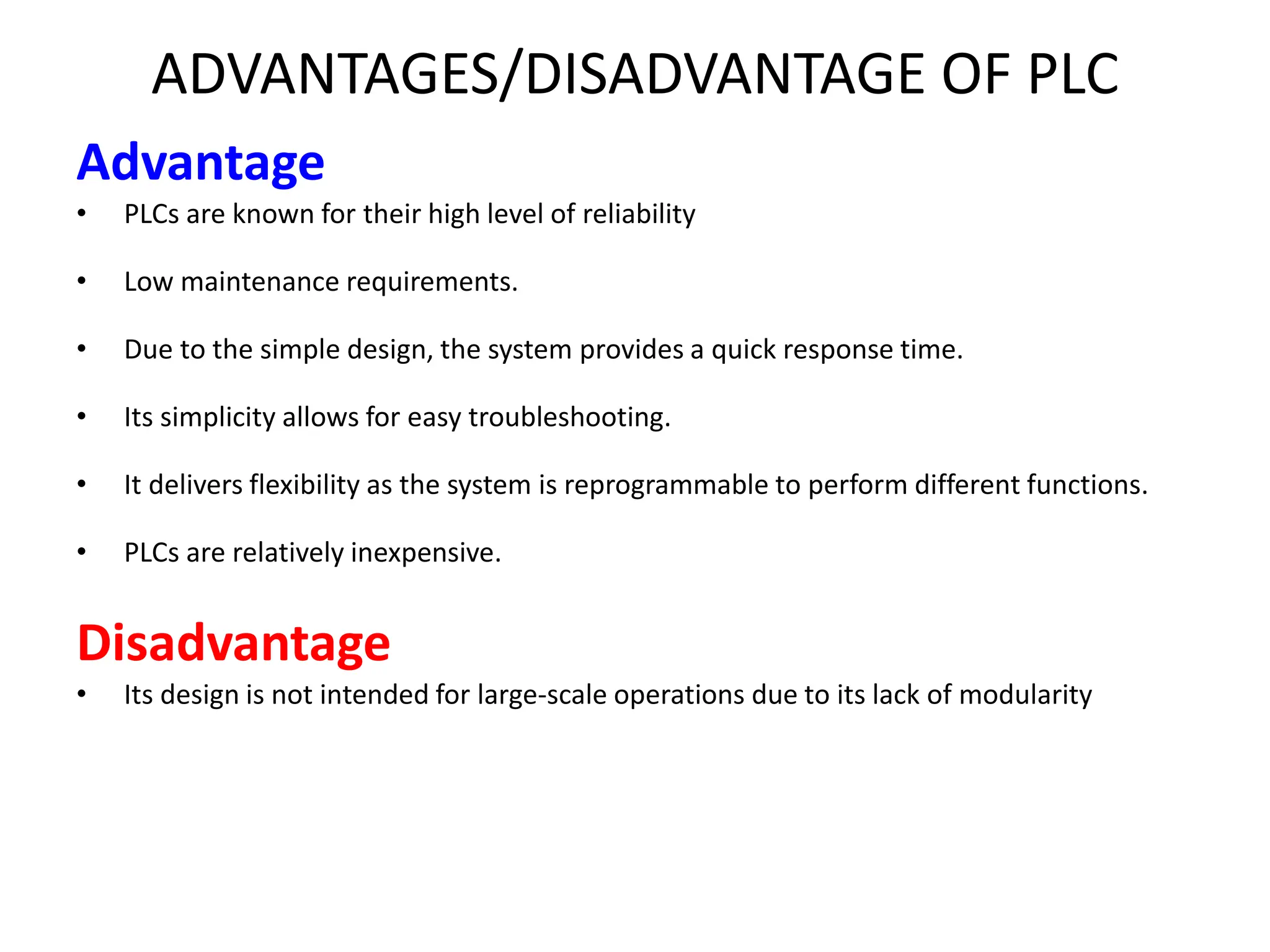ADVANTAGES/DISADVANTAGE OF PLC
Advantage
• PLCs are known for their high level of reliability
• Low maintenance requirements.
• Due to the simple design, the system provides a quick response time.
• Its simplicity allows for easy troubleshooting.
• It delivers flexibility as the system is reprogrammable to perform different functions.
• PLCs are relatively inexpensive.
Disadvantage
• Its design is not intended for large-scale operations due to its lack of modularity
 