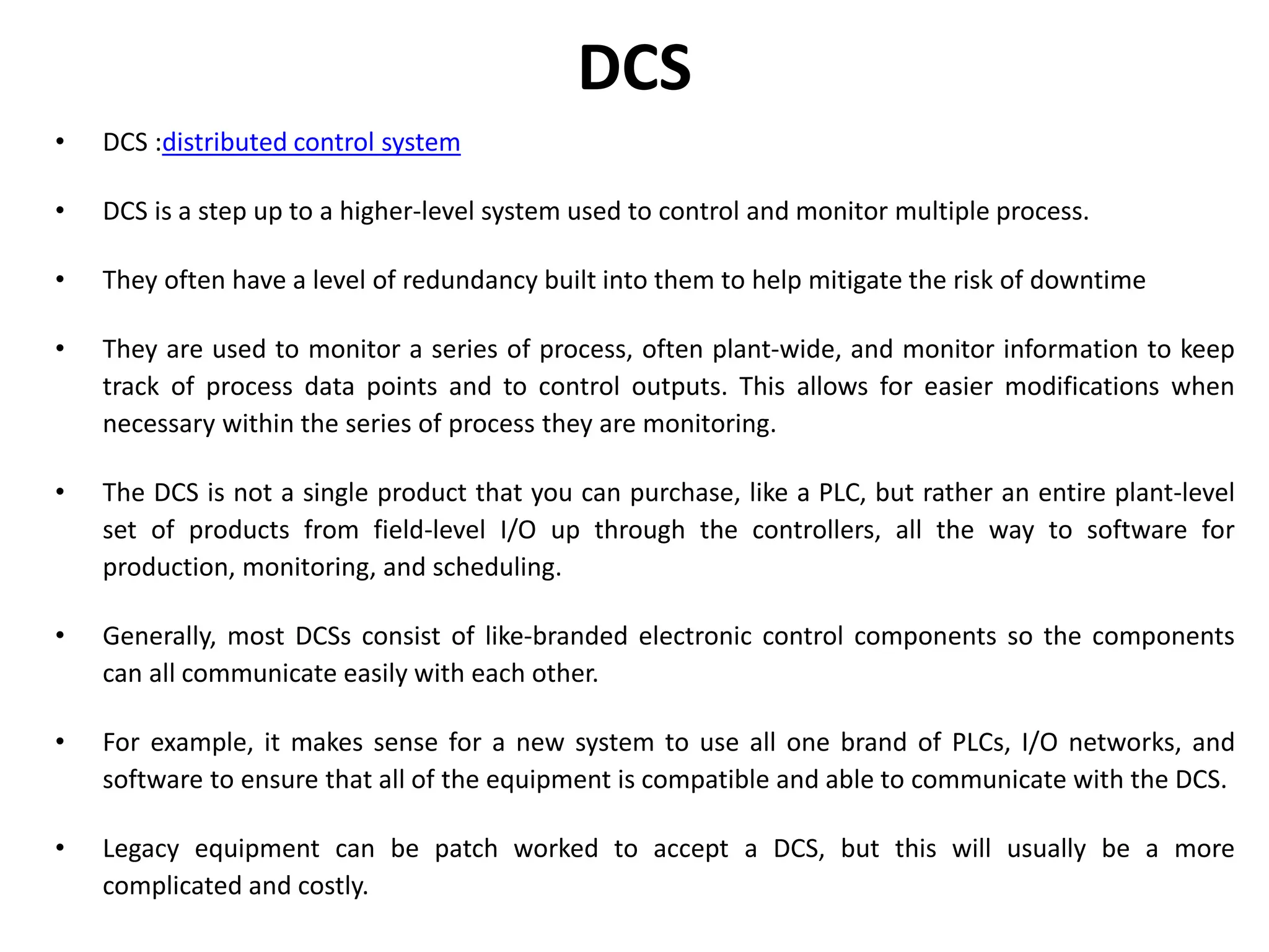DCS
• DCS :distributed control system
• DCS is a step up to a higher-level system used to control and monitor multiple process.
• They often have a level of redundancy built into them to help mitigate the risk of downtime
• They are used to monitor a series of process, often plant-wide, and monitor information to keep
track of process data points and to control outputs. This allows for easier modifications when
necessary within the series of process they are monitoring.
• The DCS is not a single product that you can purchase, like a PLC, but rather an entire plant-level
set of products from field-level I/O up through the controllers, all the way to software for
production, monitoring, and scheduling.
• Generally, most DCSs consist of like-branded electronic control components so the components
can all communicate easily with each other.
• For example, it makes sense for a new system to use all one brand of PLCs, I/O networks, and
software to ensure that all of the equipment is compatible and able to communicate with the DCS.
• Legacy equipment can be patch worked to accept a DCS, but this will usually be a more
complicated and costly.
 