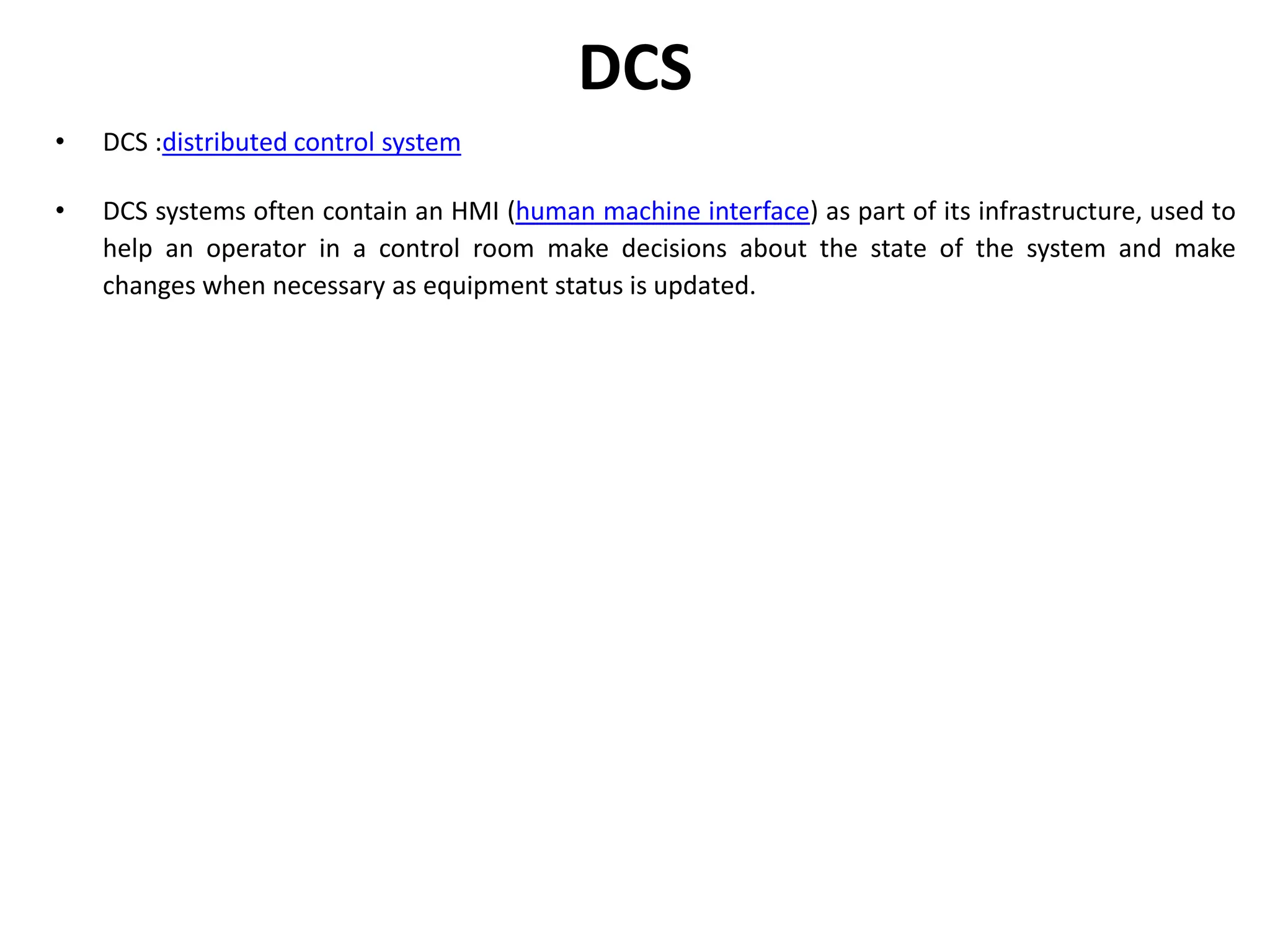 DCS
• DCS :distributed control system
• DCS systems often contain an HMI (human machine interface) as part of its infrastructure, used to
help an operator in a control room make decisions about the state of the system and make
changes when necessary as equipment status is updated.
 