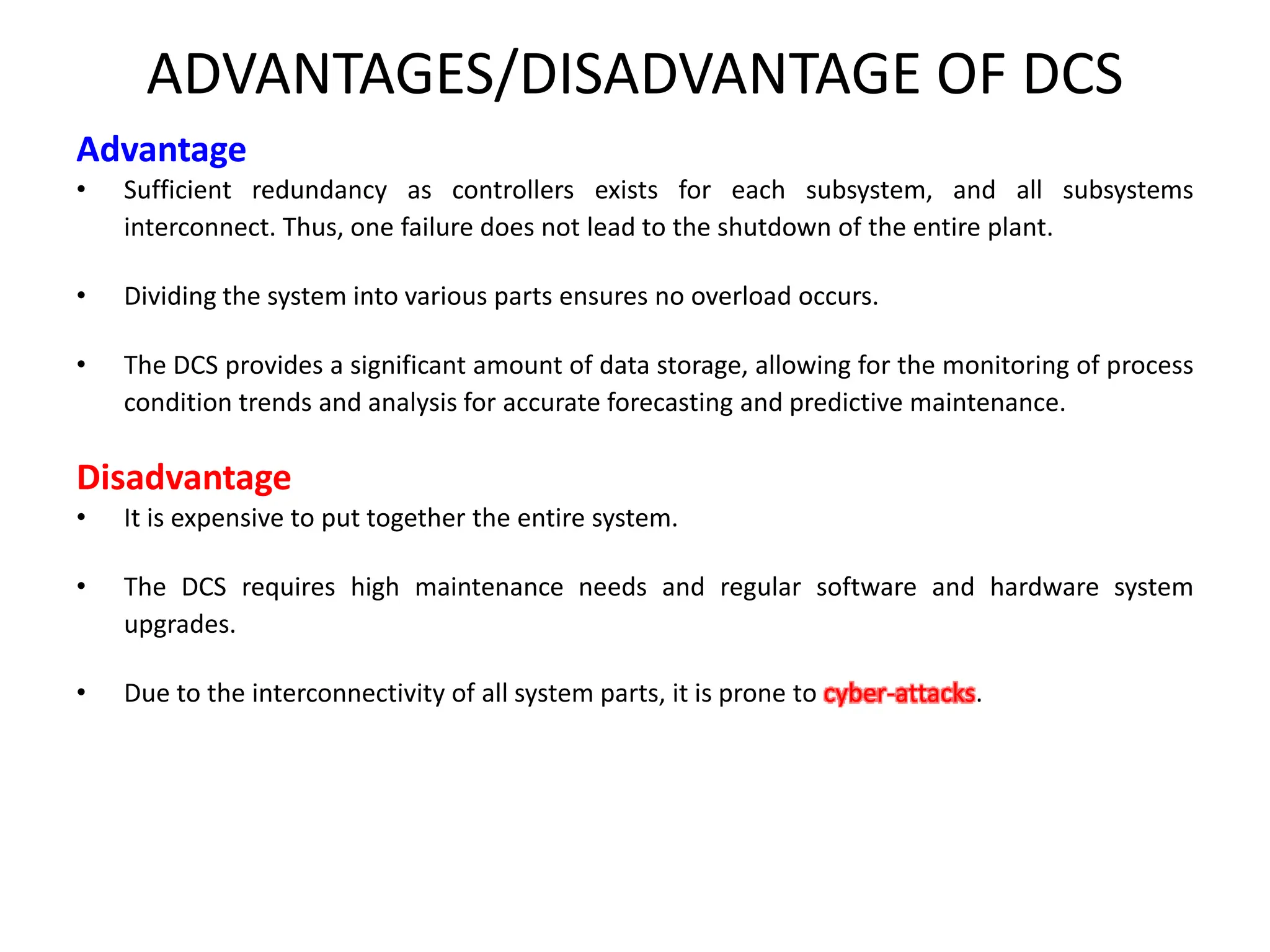 ADVANTAGES/DISADVANTAGE OF DCS
Advantage
• Sufficient redundancy as controllers exists for each subsystem, and all subsystems
interconnect. Thus, one failure does not lead to the shutdown of the entire plant.
• Dividing the system into various parts ensures no overload occurs.
• The DCS provides a significant amount of data storage, allowing for the monitoring of process
condition trends and analysis for accurate forecasting and predictive maintenance.
Disadvantage
• It is expensive to put together the entire system.
• The DCS requires high maintenance needs and regular software and hardware system
upgrades.
• Due to the interconnectivity of all system parts, it is prone to cyber-attacks.
 