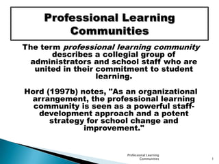 The term professional learning community describes a collegial group of administrators and school staff who are united in their commitment to student learning.  Hord (1997b) notes, &quot;As an organizational arrangement, the professional learning community is seen as a powerful staff-development approach and a potent strategy for school change and improvement.&quot;  Professional Learning Communities 1 Professional LearningCommunities 