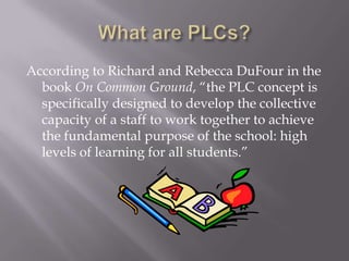 What are PLCs?According to Richard and Rebecca DuFour in the book On Common Ground, “the PLC concept is specifically designed to develop the collective capacity of a staff to work together to achieve the fundamental purpose of the school: high levels of learning for all students.”