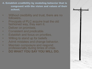 4. Establish credibility by modeling behavior that is congruent with the vision and values of their school. Without credibility and trust, there are no followers. Principals of PLC acquire trust the old fashioned way, they earn it. Deliver on promises. Consistent and predicable. Establish and focus on priorities. Willing to stand up for beliefs Admit mistakes and change behavior. Maintain composure and respond professionally during times of crisis. DO WHAT YOU SAY YOU WILL DO. 