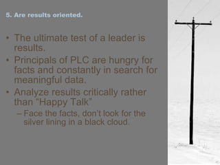5. Are results oriented. The ultimate test of a leader is results. Principals of PLC are hungry for facts and constantly in search for meaningful data. Analyze results critically rather than “Happy Talk” Face the facts, don’t look for the silver lining in a black cloud. 