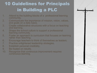 10 Guidelines for Principals in Building a PLC Attend to the building blocks of a  professional learning community. Communicate the importance of mission, vision, values, and goals on a daily basis. Create collaborative structures with a focus on teaching and learning. Shape the school culture to support a professional learning community. Foster an approach to curriculum that focuses on learning rather than teaching. Encourage teachers to think of themselves as leaders. Practice enlightened leadership strategies. Establish personal credibility. Be fixated on results. Recognize that continuous improvement requires continuous learning.  