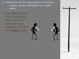 2. Communicate the importance of mission, vision, values, and goals on a daily basis. The staff will find them important only when the principal pays attention to them on a  daily  basis. 