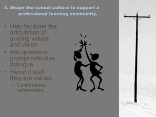 4. Shape the school culture to support a professional learning community. Help facilitate the articulation of guiding values and vision. Ask questions, prompt reflective dialogue. Remind staff they are valued. Celebrations, ceremonies… 