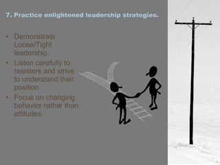 7. Practice enlightened leadership strategies. Demonstrate Loose/Tight leadership. Listen carefully to resisters and strive to understand their position. Focus on changing behavior rather than attitudes. 