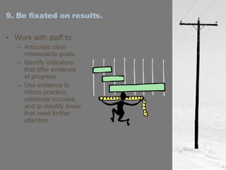 9. Be fixated on results. Work with staff to: Articulate clear measurable goals. Identify indicators that offer evidence of progress. Use evidence to inform practice, celebrate success, and to identify areas that need further attention. 