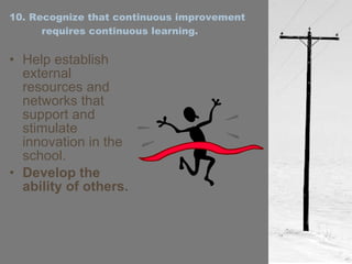 10. Recognize that continuous improvement requires continuous learning. Help establish external resources and networks that support and stimulate innovation in the school. Develop the ability of others. 