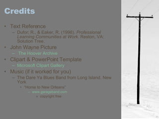 Credits Text Reference Dufor; R., & Eaker, R. (1998).  Professional Learning Communities at Work . Reston, VA: Solution Tree. John Wayne Picture  The Hoover Archive Clipart & PowerPoint Template Microsoft Clipart Gallery Music (if it worked for you) The Dare Ya Blues Band from Long Island, New York  “ Home to New Orleans” www.garageband.com copyright free 