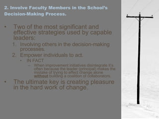 2. Involve Faculty Members in the School’s Decision-Making Process. Two of the most significant and effective strategies used by capable leaders: Involving others in the decision-making processes. Empower individuals to act. IN FACT When improvement initiatives disintegrate it’s often because the leader (principal) makes the mistake of trying to effect change alone  without  building a coalition of collaborators. The ultimate key is creating pleasure in the hard work of change. 