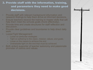3. Provide staff with the information, training, and parameters they need to make good decisions. Provide staff with relevant background information and research findings to help them arrive at informed decisions. Ensure teachers receive the training to master skills that will help them meet the schools goals (more effectively). Provide time and create structures for staff reflection and discussion. Provide clear guidelines and boundaries to help direct daily work. Loose/Tight Management Loose on particular strategies Tight on adhering to the vision, mission, values, and goals. Loose on the means to achieve the end. Unshakable tight on the end that must be achieved. Both ardent supporter of teacher autonomy and passionate promoter of visions and values. 