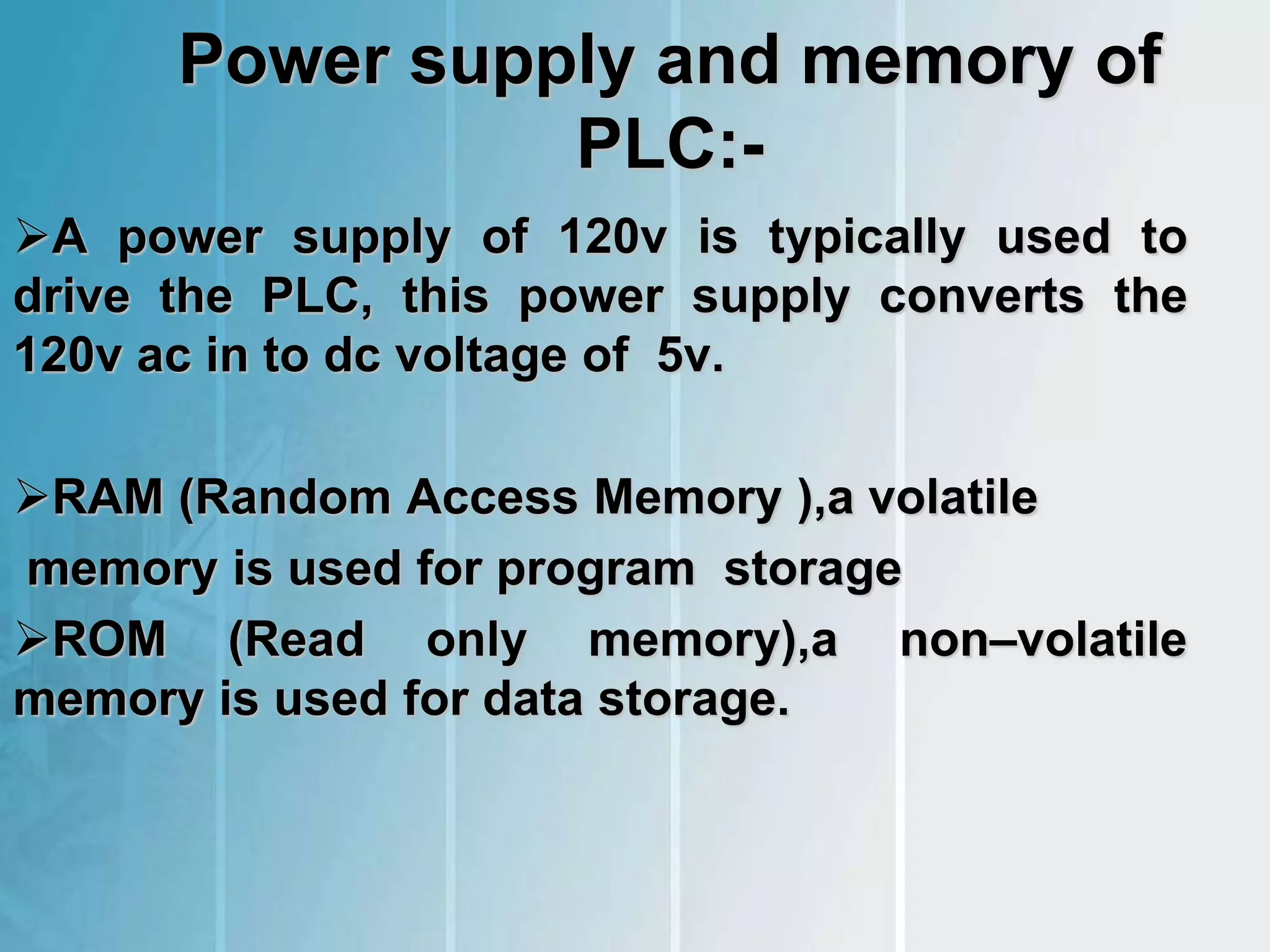 Power supply and memory of
PLC:-
A power supply of 120v is typically used to
drive the PLC, this power supply converts the
120v ac in to dc voltage of 5v.
RAM (Random Access Memory ),a volatile
memory is used for program storage
ROM (Read only memory),a non–volatile
memory is used for data storage.
 