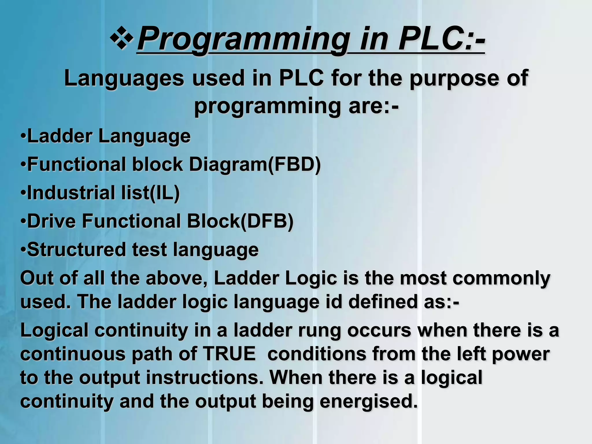 Programming in PLC:-
Languages used in PLC for the purpose of
programming are:-
•Ladder Language
•Functional block Diagram(FBD)
•Industrial list(IL)
•Drive Functional Block(DFB)
•Structured test language
Out of all the above, Ladder Logic is the most commonly
used. The ladder logic language id defined as:-
Logical continuity in a ladder rung occurs when there is a
continuous path of TRUE conditions from the left power
to the output instructions. When there is a logical
continuity and the output being energised.
 