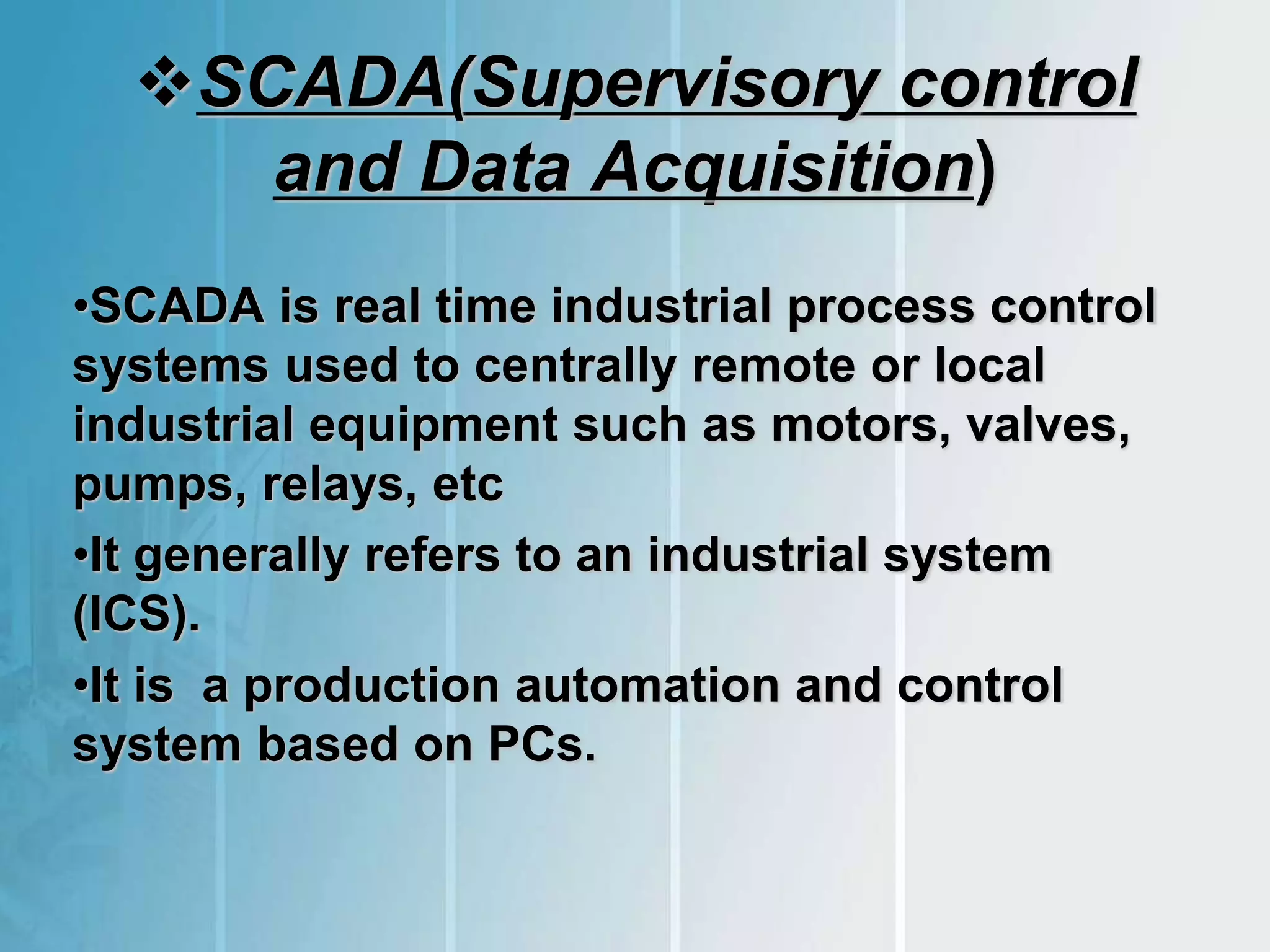 SCADA(Supervisory control
and Data Acquisition)
•SCADA is real time industrial process control
systems used to centrally remote or local
industrial equipment such as motors, valves,
pumps, relays, etc
•It generally refers to an industrial system
(ICS).
•It is a production automation and control
system based on PCs.
 