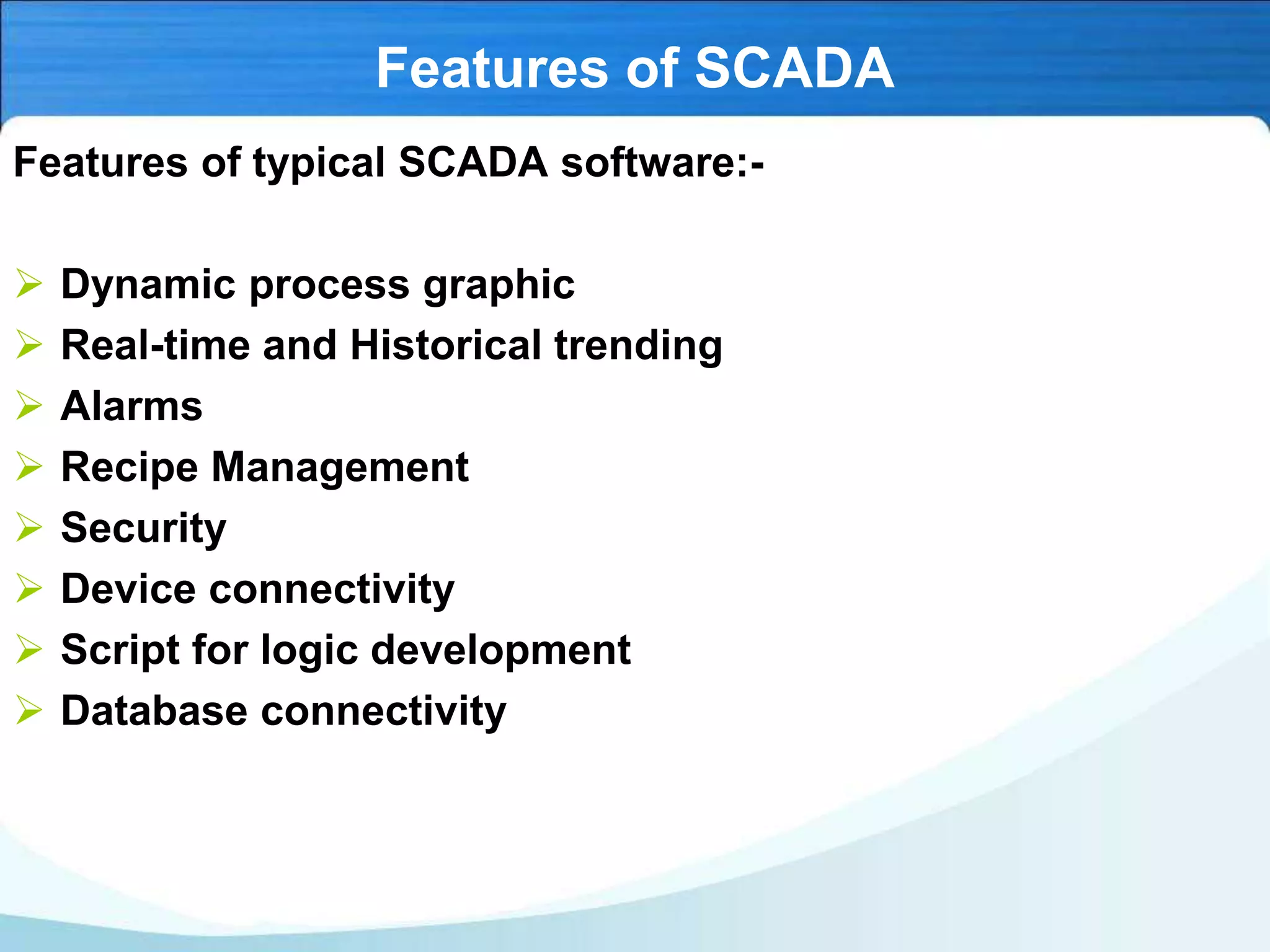 Features of SCADA
Features of typical SCADA software:-
 Dynamic process graphic
 Real-time and Historical trending
 Alarms
 Recipe Management
 Security
 Device connectivity
 Script for logic development
 Database connectivity
 