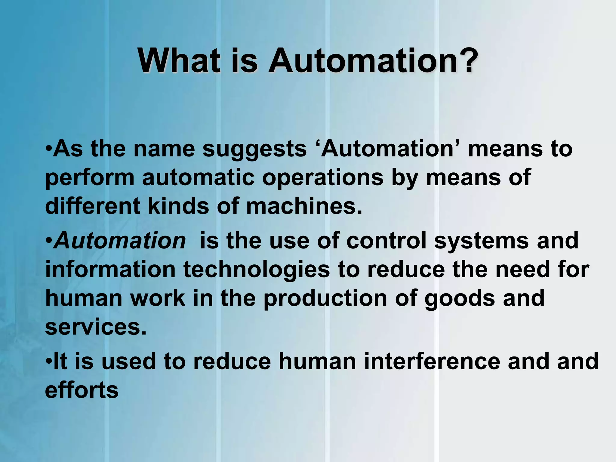What is Automation?
•As the name suggests ‘Automation’ means to
perform automatic operations by means of
different kinds of machines.
•Automation is the use of control systems and
information technologies to reduce the need for
human work in the production of goods and
services.
•It is used to reduce human interference and and
efforts
 